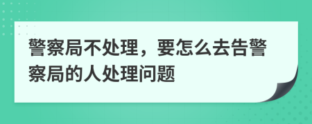 警察局不处理，要怎么去告警察局的人处理问题