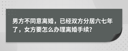 男方不同意离婚，已经双方分居六七年了，女方要怎么办理离婚手续？