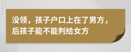 没领，孩子户口上在了男方，后孩子能不能判给女方