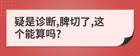疑是诊断,脾切了,这个能算吗?