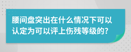 腰间盘突出在什么情况下可以认定为可以评上伤残等级的?