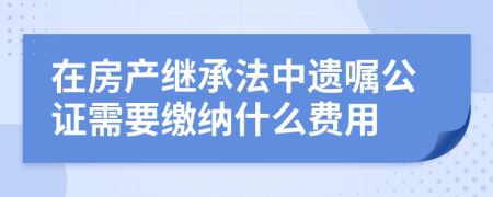 在房产继承法中遗嘱公证需要缴纳什么费用