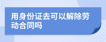 用身份证去可以解除劳动合同吗