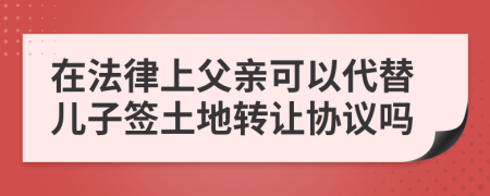 在法律上父亲可以代替儿子签土地转让协议吗