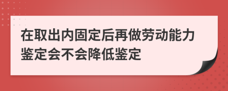 在取出内固定后再做劳动能力鉴定会不会降低鉴定