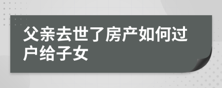 父亲去世了房产如何过户给子女