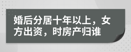 婚后分居十年以上，女方出资，时房产归谁