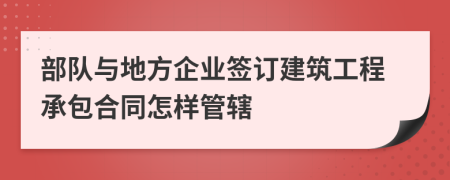 部队与地方企业签订建筑工程承包合同怎样管辖