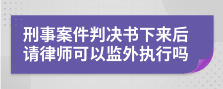 刑事案件判决书下来后请律师可以监外执行吗