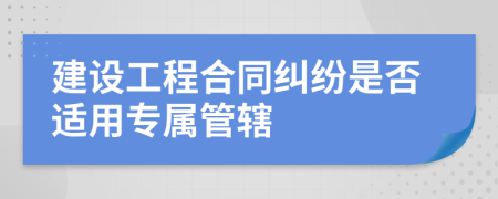 建设工程合同纠纷是否适用专属管辖