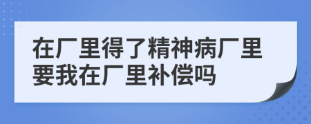 在厂里得了精神病厂里要我在厂里补偿吗