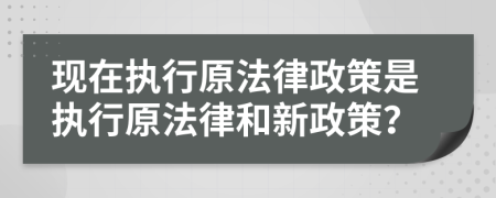 现在执行原法律政策是执行原法律和新政策？
