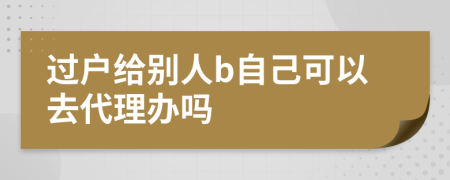 过户给别人b自己可以去代理办吗