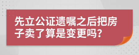 先立公证遗嘱之后把房子卖了算是变更吗？