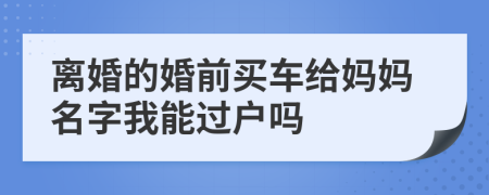 离婚的婚前买车给妈妈名字我能过户吗