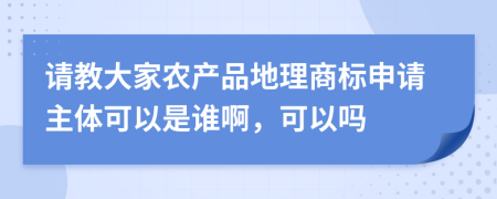 请教大家农产品地理商标申请主体可以是谁啊，可以吗