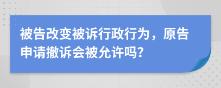 被告改变被诉行政行为，原告申请撤诉会被允许吗？