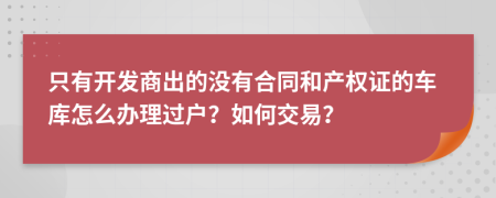 只有开发商出的没有合同和产权证的车库怎么办理过户？如何交易？