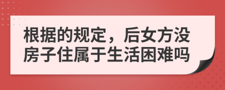 根据的规定，后女方没房子住属于生活困难吗