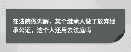 在法院做调解，某个继承人做了放弃继承公证，这个人还用去法庭吗