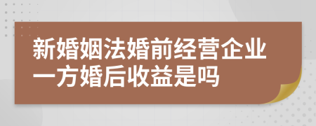 新婚姻法婚前经营企业一方婚后收益是吗