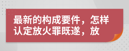 最新的构成要件，怎样认定放火罪既遂，放