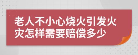 老人不小心烧火引发火灾怎样需要赔偿多少