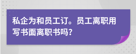 私企为和员工订。员工离职用写书面离职书吗？