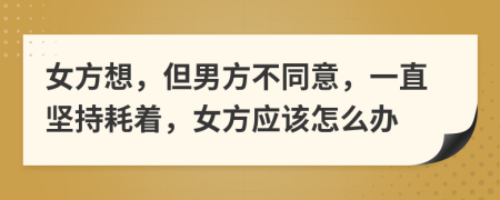 女方想，但男方不同意，一直坚持耗着，女方应该怎么办