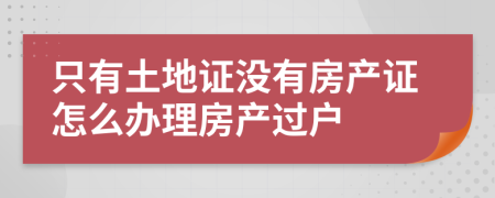 只有土地证没有房产证怎么办理房产过户