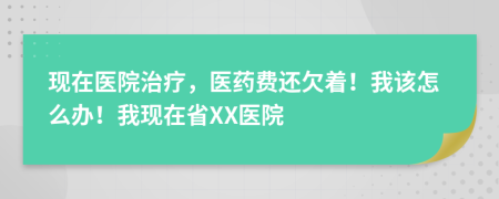 现在医院治疗，医药费还欠着！我该怎么办！我现在省XX医院