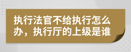 执行法官不给执行怎么办，执行厅的上级是谁