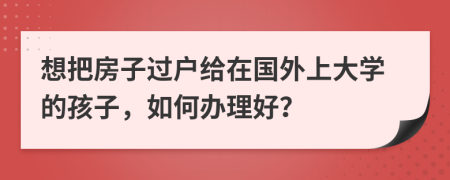 想把房子过户给在国外上大学的孩子，如何办理好？