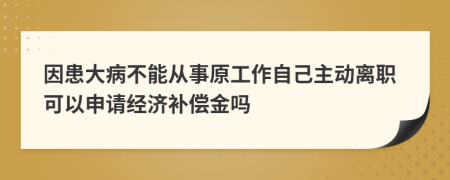 因患大病不能从事原工作自己主动离职可以申请经济补偿金吗