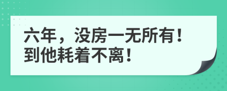 六年，没房一无所有！到他耗着不离！