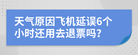 天气原因飞机延误6个小时还用去退票吗？