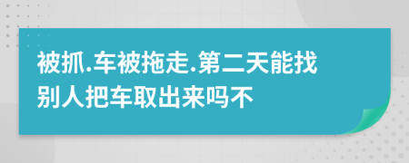 被抓.车被拖走.第二天能找别人把车取出来吗不