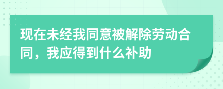 现在未经我同意被解除劳动合同，我应得到什么补助