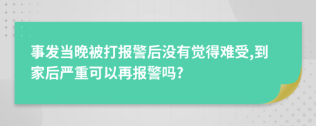 事发当晚被打报警后没有觉得难受,到家后严重可以再报警吗?