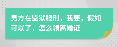 男方在监狱服刑，我要，假如可以了，怎么领离婚证