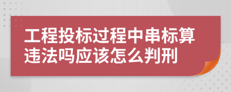 工程投标过程中串标算违法吗应该怎么判刑