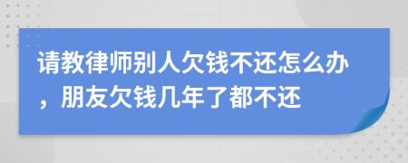 请教律师别人欠钱不还怎么办，朋友欠钱几年了都不还