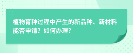 植物育种过程中产生的新品种、新材料能否申请？如何办理？