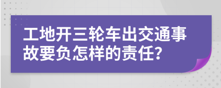 工地开三轮车出交通事故要负怎样的责任？