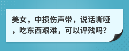 美女，中损伤声带，说话嘶哑，吃东西艰难，可以评残吗？