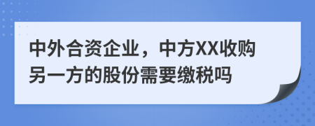 中外合资企业，中方XX收购另一方的股份需要缴税吗