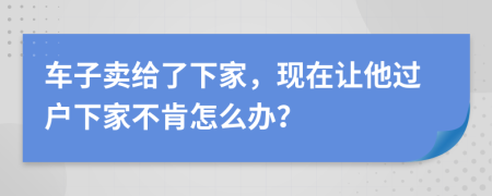 车子卖给了下家，现在让他过户下家不肯怎么办？