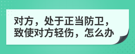 对方，处于正当防卫，致使对方轻伤，怎么办