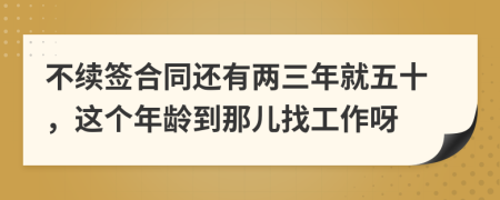 不续签合同还有两三年就五十，这个年龄到那儿找工作呀