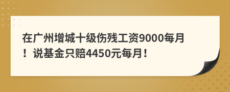 在广州增城十级伤残工资9000每月！说基金只赔4450元每月！